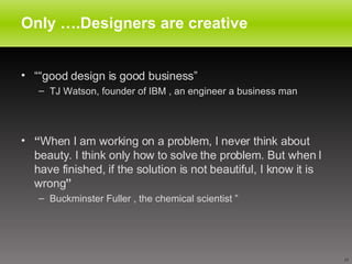 Only ….Designers are creative  ““ good design is good business” TJ Watson, founder of IBM , an engineer a business man  “ When I am working on a problem, I never think about beauty. I think only how to solve the problem. But when I have finished, if the solution is not beautiful, I know it is wrong ” Buckminster Fuller , the chemical scientist  ” 