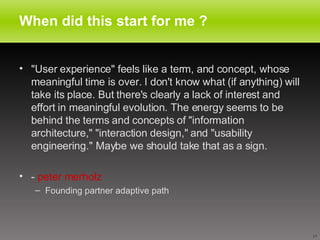 When did this start for me ? "User experience" feels like a term, and concept, whose meaningful time is over. I don't know what (if anything) will take its place. But there's clearly a lack of interest and effort in meaningful evolution. The energy seems to be behind the terms and concepts of "information architecture," "interaction design," and "usability engineering." Maybe we should take that as a sign.  -  peter merholz Founding partner adaptive path 