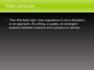 Peter continues … This--this feels right. User experience is not a discipline, or an approach, it's a thing, a quality, an emergent property between a person and a product or service. 