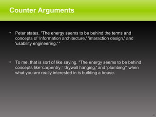 Counter Arguments Peter states, "The energy seems to be behind the terms and concepts of 'information architecture,' 'interaction design,' and 'usability engineering.' “ To me, that is sort of like saying, "The energy seems to be behind concepts like 'carpentry,' 'drywall hanging,' and 'plumbing'" when what you are really interested in is building a house.  