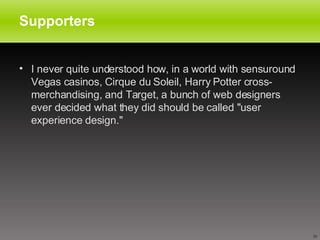 Supporters  I never quite understood how, in a world with sensuround Vegas casinos, Cirque du Soleil, Harry Potter cross-merchandising, and Target, a bunch of web designers ever decided what they did should be called "user experience design." 