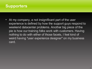 Supporters At my company, a not insignificant part of the user experience is defined by how the support guys respond to weekend datacenter problems. Another big piece of the pie is how our training folks work with customers. Having nothing to do with either of those facets, I feel kind of weird having "user experience designer" on my business card.  