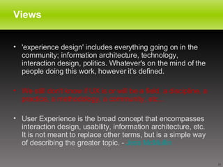 Views 'experience design' includes everything going on in the community; information architecture, technology, interaction design, politics. Whatever's on the mind of the people doing this work, however it's defined.  We still don't know if UX is or will be a field, a discipline, a practice, a methodology, a community, etc...   User Experience is the broad concept that encompasses interaction design, usability, information architecture, etc. It is not meant to replace other terms, but is a simple way of describing the greater topic. -  Jess  McMullin   