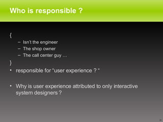 Who is responsible ? {  Isn’t the engineer The shop owner  The call center guy … } responsible for “user experience ? “ Why is user experience attributed to only interactive system designers ? 