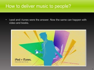 How to deliver music to people? i-pod and i-tunes were the answer. Now the same can happen with video and books.  