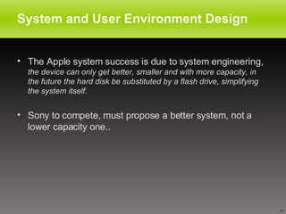System and User Environment Design The Apple system success is due to system engineering,  the device can only get better, smaller and with more capacity, in the future the hard disk be substituted by a flash drive, simplifying the system itself.  Sony to compete, must propose a better system, not a lower capacity one..  