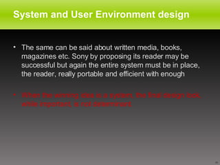System and User Environment design The same can be said about written media, books, magazines etc. Sony by proposing its reader may be successful but again the entire system must be in place, the reader, really portable and efficient with enough  When the winning idea is a system, the final design look, while important, is not determinant. 