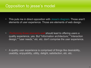 Opposition to jesse’s model This puts me in direct opposition with  Jesse's diagram . Those aren't elements of user experience. Those are elements of web design. Performing those elements well  should lead to offering users a quality experience, yes. But "information architecture," "interaction design," "user needs," etc. etc. don't comprise the user experience.  A quality user experience is comprised of things like desirability, usability, enjoyability, utility, delight, satisfaction, etc. etc.  