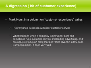 A digression ( bit of customer experience) Mark Hurst in a column on “customer experience” writes  How Ryanair succeeds with poor customer service What happens when a company is known for poor and sometimes rude customer service, misleading advertising, and an exclusive focus on profit margins? If it's Ryanair, a low-cost European airline, it does very well. 
