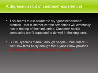 A digression ( bit of customer experience) This seems to run counter to my "good experience" premise - that customer-centric companies will eventually rise to the top of their industries. Customer-hostile companies aren't supposed to do well in the long term. But in Ryanair's market, enough people - *customers* - want low fares badly enough that Ryanair now provides  the desired customer experience: a low fare. 