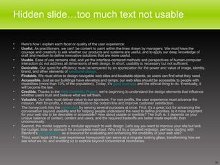 Hidden slide…too much text not usable Here's how I explain each facet or quality of the user experience: Useful.  As practitioners, we can't be content to paint within the lines drawn by managers. We must have the courage and creativity to ask whether our products and systems are useful, and to apply our deep knowledge of craft and medium to define innovative solutions that are more useful.  Usable.  Ease of use remains vital, and yet the interface-centered methods and perspectives of human-computer interaction do not address all dimensions of web design. In short, usability is necessary but not sufficient.  Desirable.  Our quest for efficiency must be tempered by an appreciation for the power and value of image, identity, brand, and other elements of  emotional design .  Findable.  We must strive to design navigable web sites and locatable objects, so users can find what they need.  Accessible.  Just as our buildings have elevators and ramps, our web sites should be accessible to people with disabilities (more than 10% of the population). Today, it's  good business  and the ethical thing to do. Eventually, it will become the law.  Credible.  Thanks to the  Web Credibility Project , we're beginning to understand the design elements that influence whether users trust and believe what we tell them.  Valuable.  Our sites must deliver value to our sponsors. For non-profits, the user experience must advance the mission. With for-profits, it must contribute to the bottom line and improve customer satisfaction.  The honeycomb hits the  sweet spot  by serving several purposes at once. First, it's a great tool for advancing the conversation beyond usability and for helping people understand the need to define priorities. Is it more important for your web site to be desirable or accessible? How about usable or credible? The truth is, it depends on your unique balance of context, content and users, and the required tradeoffs are better made explicitly than unconsciously. Second, this model supports a modular approach to web design. Let's say you want to improve your site but lack the budget, time, or stomach for a complete overhaul. Why not try a targeted redesign, perhaps starting with Stanford's  ten guidelines  as a resource for evaluating and enhancing the credibility of your web site? Third, each facet of the user experience honeycomb can serve as a singular looking glass, transforming how we see what we do, and enabling us to explore beyond conventional boundaries. 