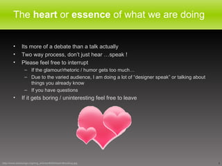 The  heart  or  essence  of what we are doing  Its more of a debate than a talk actually Two way process, don’t just hear …speak ! Please feel free to interrupt If the glamour/rhetoric / humor gets too much… Due to the varied audience, I am doing a lot of “designer speak” or talking about things you already know If you have questions If it gets boring / uninteresting feel free to leave http://www.webdesign.org/img_articles/9282/Heart-Blending.jpg 