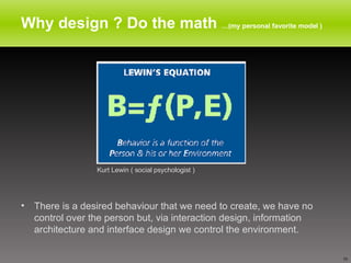 Why design ? Do the math  …(my personal favorite model ) There is a desired behaviour that we need to create, we have no control over the person but, via interaction design, information architecture and interface design we control the environment.  Kurt Lewin ( social psychologist ) 