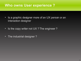 Who owns User experience ? Is a graphic designer more of an UX person or an interaction designer Is the copy writer not UX ? The engineer ? The industrial designer ? 