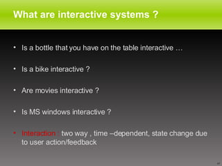 What are interactive systems ? Is a bottle that you have on the table interactive … Is a bike interactive ? Are movies interactive ? Is MS windows interactive ? Interaction :  two way , time –dependent, state change due to user action/feedback 