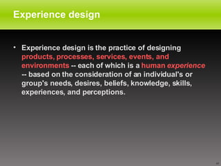 Experience design Experience design is the practice of designing  products, processes, services, events, and environments  -- each of which is a  human  experience  -- based on the consideration of an individual's or group's needs, desires, beliefs, knowledge, skills, experiences, and perceptions.  