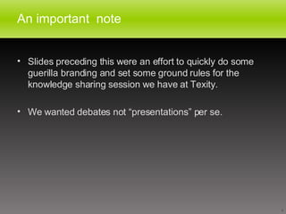 An important  note Slides preceding this were an effort to quickly do some guerilla branding and set some ground rules for the knowledge sharing session we have at Texity. We wanted debates not “presentations” per se. 