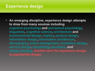 Experience design An emerging discipline, experience design attempts to draw from many sources including  cognitive psychology  and  perceptual psychology ,  linguistics ,  cognitive science ,  architecture  and  environmental design ,  haptics ,  product design ,  information design ,  information architecture ,  ethnography ,  brand management ,  interaction design ,  service design ,  storytelling ,  heuristics , and  design thinking .  Another term for experience design is  experiential design .   