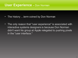 User Experience  –  Don Norman The history …term coined by Don Norman The only reason that "user experience" is associated with interactive systems designers is because Don Norman didn't want his group at Apple relegated to pushing pixels in the "user interface." 