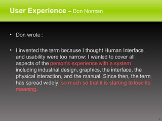 User Experience  –  Don Norman Don wrote : I invented the term because I thought Human Interface and usability were too narrow: I wanted to cover all aspects of the  person's experience with a system ,  including industrial design, graphics, the interface, the physical interaction, and the manual. Since then, the term has spread widely,  so much so that it is starting to lose its meaning. 