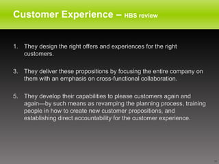 Customer Experience –  HBS review They design the right offers and experiences for the right customers.  They deliver these propositions by focusing the entire company on them with an emphasis on cross-functional collaboration.  They develop their capabilities to please customers again and again—by such means as revamping the planning process, training people in how to create new customer propositions, and establishing direct accountability for the customer experience.  