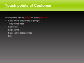 Touch points of Customer  Touch points can be  people  or other  products Shop where the product is bought The product itself Call center  Engineering  Sales , after sales service Etc. 