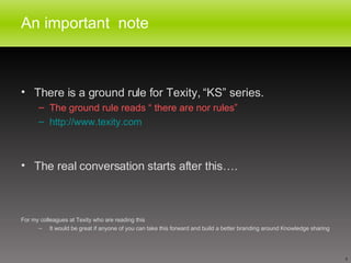 An important  note There is a ground rule for Texity, “KS” series. The ground rule reads “ there are nor rules” http://www.texity.com The real conversation starts after this…. For my colleagues at Texity who are reading this It would be great if anyone of you can take this forward and build a better branding around Knowledge sharing 