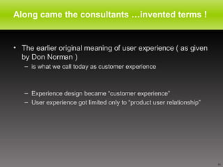Along came the consultants …invented terms ! The earlier original meaning of user experience ( as given by Don Norman ) is what we call today as customer experience Experience design became “customer experience” User experience got limited only to “product user relationship” 