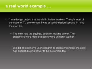 a real world example … “  In a design project that we did in Indian markets, Though most of the users of TV are women, I was asked to design keeping in mind the men too.   The men had the buying , decision making power. The customers were men and users were primarily women  We did an extensive user research to check if women ( the user) had enough buying power to be customers too. 