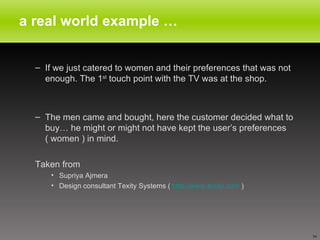 a real world example … If we just catered to women and their preferences that was not  enough. The 1 st  touch point with the TV was at the shop. The men came and bought, here the customer decided what to buy… he might or might not have kept the user’s preferences ( women ) in mind. Taken from Supriya Ajmera  Design consultant Texity Systems (  http://www.texity.com  ) 