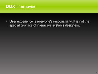 DUX !  The savior User experience is everyone's responsibility. It is not the special province of interactive systems designers.  