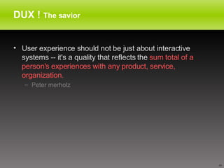 DUX !  The savior User experience should not be just about interactive systems -- it's a quality that reflects the  sum total of a person's experiences with any product, service, organization.  Peter merholz 