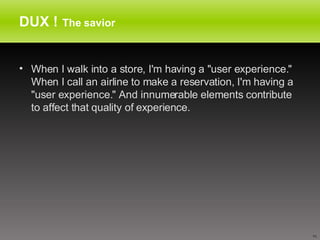 DUX !   The savior When I walk into a store, I'm having a "user experience." When I call an airline to make a reservation, I'm having a "user experience." And innumerable elements contribute to affect that quality of experience.  