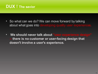 DUX !  The savior So what can we do? We can move forward by talking about what goes into  developing quality user experiences. We should never talk about  "user experience design" --  there is no customer or user-facing design that doesn't involve a user's experience.   