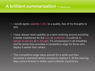 A brilliant summarization -  RohanDsouza I would agree  usability ( UX )  is a quality, few of my thoughts to add I have always read usability as a term evolving around providing a better experience for the  user  or  customer , it could be in  design in service  or  in thought . It’s omnipresent in all industries and for some time provides a competitive edge for those who deploy it earlier then others.  This competitive edge stays around for a while and then becomes a standard where everybody deploys it, till the next big step comes forward in better user/customer experience. 