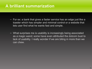 A brilliant summarization For ex: a bank that gives a faster service has an edge just like a toaster which has simpler and minimal control or a website that lets user find what he wants fast and simple. What surprises me is usability is increasingly being associated as a magic wand; some have even attributed the dotcom bust to lack of usability. I really wonder if we are biting in more than we can chew.  
