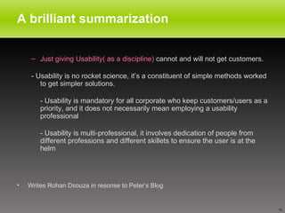 A brilliant summarization Just giving Usability( as a discipline)  cannot and will not get customers.  - Usability is no rocket science, it’s a constituent of simple methods worked to get simpler solutions. - Usability is mandatory for all corporate who keep customers/users as a priority, and it does not necessarily mean employing a usability professional  - Usability is multi-professional, it involves dedication of people from different professions and different skillets to ensure the user is at the helm Writes Rohan Dsouza in resonse to Peter’s Blog 