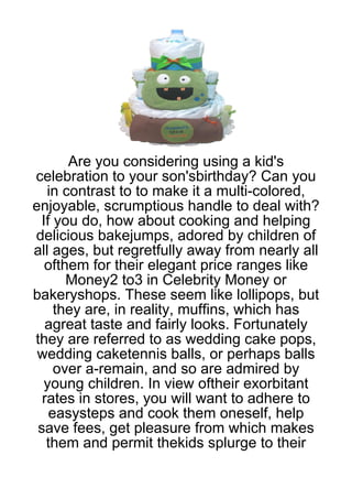 Are you considering using a kid's
celebration to your son'sbirthday? Can you
   in contrast to to make it a multi-colored,
enjoyable, scrumptious handle to deal with?
 If you do, how about cooking and helping
delicious bakejumps, adored by children of
all ages, but regretfully away from nearly all
  ofthem for their elegant price ranges like
      Money2 to3 in Celebrity Money or
bakeryshops. These seem like lollipops, but
    they are, in reality, muffins, which has
   agreat taste and fairly looks. Fortunately
they are referred to as wedding cake pops,
 wedding caketennis balls, or perhaps balls
    over a-remain, and so are admired by
  young children. In view oftheir exorbitant
  rates in stores, you will want to adhere to
   easysteps and cook them oneself, help
 save fees, get pleasure from which makes
   them and permit thekids splurge to their
 