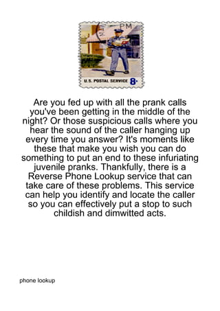 Are you fed up with all the prank calls
  you've been getting in the middle of the
night? Or those suspicious calls where you
  hear the sound of the caller hanging up
 every time you answer? It's moments like
   these that make you wish you can do
something to put an end to these infuriating
   juvenile pranks. Thankfully, there is a
  Reverse Phone Lookup service that can
 take care of these problems. This service
 can help you identify and locate the caller
  so you can effectively put a stop to such
        childish and dimwitted acts.




phone lookup
 