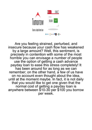 Are you feeling strained, perturbed, and
insecure because your cash flow has weakened
    by a large amount? Well, this sentiment, is
  precisely in contention with some of the most
  horrible you can envisage a number of people
     use the option of getting a cash advance
  payday loan to ease this stress completely! It
      has been around for as long as we can
 remember; on the other hand, a few of us have
   on no account even thought about the idea,
until at the moment maybe. In fact, it is not daily
   that you would like to get one given that the
      normal cost of getting a payday loan is
anywhere between $10-30 per $100 you borrow
                     per week.
 