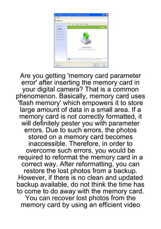 Are you getting 'memory card parameter
   error' after inserting the memory card in
    your digital camera? That is a common
phenomenon. Basically, memory card uses
 'flash memory' which empowers it to store
  large amount of data in a small area. If a
  memory card is not correctly formatted, it
   will definitely pester you with parameter
     errors. Due to such errors, the photos
      stored on a memory card becomes
      inaccessible. Therefore, in order to
     overcome such errors, you would be
 required to reformat the memory card in a
   correct way. After reformatting, you can
    restore the lost photos from a backup.
 However, if there is no clean and updated
backup available, do not think the time has
to come to do away with the memory card.
     You can recover lost photos from the
   memory card by using an efficient video
 