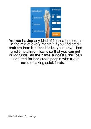 Are you having any kind of financial problems
 in the mid of every month? If you find credit
problem then it is feasible for you to avail bad
 credit installment loans so that you can get
quick funds. As the name suggests, this loan
  is offered for bad credit people who are in
         need of taking quick funds.




http://quickloan101.com.sg/
 