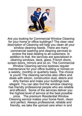 Are you looking for Commercial Window Cleaning
for your home or office buildings? The clear view
description of Cleaning will help you clean all your
       window cleaning needs. There are many
    commercial washing and cleaning services to
     endow the best dealing to all customers. In
  addition to that, the services are specialized in
   cleaning windows, deck, glass, French doors,
screen doors, mirrors and so on. The Commercial
      Window Cleaning service bestows regular
maintenance for your office building or homes on
 a weekly, monthly or quarterly basis. The choice
  is yours! The cleaning services also offers and
  deals with silicon, construction dust, debris and
      dirty frames and make your buildings look
  elegant. You can also find the window cleaning
 has friendly professional people who are reliable
  and efficient. Some of the services deliver you
  the highest level of service at the best possible
      price. The premium Residential Window
 Cleaning service makes your home fresh, clean
   and perfect. Always professional, reliable and
   friendly, we take the upmost care when in and
 