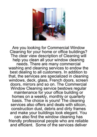 Are you looking for Commercial Window
 Cleaning for your home or office buildings?
  The clear view description of Cleaning will
   help you clean all your window cleaning
     needs. There are many commercial
washing and cleaning services to endow the
 best dealing to all customers. In addition to
that, the services are specialized in cleaning
windows, deck, glass, French doors, screen
 doors, mirrors and so on. The Commercial
  Window Cleaning service bestows regular
    maintenance for your office building or
   homes on a weekly, monthly or quarterly
   basis. The choice is yours! The cleaning
  services also offers and deals with silicon,
  construction dust, debris and dirty frames
 and make your buildings look elegant. You
    can also find the window cleaning has
friendly professional people who are reliable
 and efficient. Some of the services deliver
 