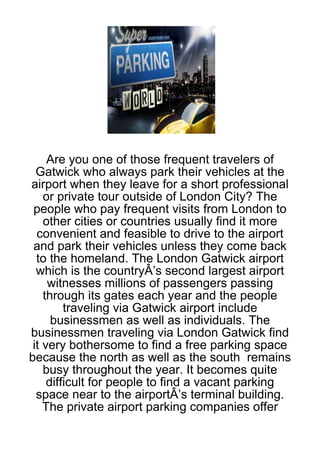 Are you one of those frequent travelers of
  Gatwick who always park their vehicles at the
airport when they leave for a short professional
    or private tour outside of London City? The
 people who pay frequent visits from London to
    other cities or countries usually find it more
  convenient and feasible to drive to the airport
 and park their vehicles unless they come back
  to the homeland. The London Gatwick airport
  which is the countryÂ’s second largest airport
     witnesses millions of passengers passing
    through its gates each year and the people
         traveling via Gatwick airport include
      businessmen as well as individuals. The
businessmen traveling via London Gatwick find
 it very bothersome to find a free parking space
because the north as well as the south remains
    busy throughout the year. It becomes quite
     difficult for people to find a vacant parking
  space near to the airportÂ’s terminal building.
    The private airport parking companies offer
 