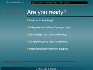 Passion for teaching! Willingness to “rethink” how you teach. Commitment and time to develop. Complete course prior to teaching. Institutional/administrative support. The majority of our faculty were not early adopters or technophiles. Some of our “best“ online instructors have had limited technical skills and experience. Keys to success Are you ready? 