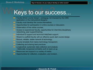 Faculty-driven course design-- pedagogy not imposed by the CMS application or the instructional designer. Faculty must develop the course themselves. Opportunities for participation in online courses or discussion. Observation of live online courses. Access to experienced faculty, opportunities for inter/intra disciplinary networking, peer support/training. Individual ID support and technical HelpDesk support. Wizard to scaffold faculty with an effective quick start course design. Robust, reliable, stable network & technology. Course template that makes technology transparent. Collecting and sharing best practices. Longitudinal, systematic data collection and analysis  --Nationally recognized scholarly work to back us up. Resources and support in a variety of media. Opportunities for reflection, evaluation, and revision. What works? Keys to our success... 