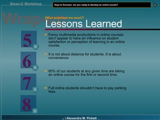 Wrap-up Fancy multimedia productions in online courses don’t appear to have an influence on student satisfaction or perception of learning in an online course. It is not about distance for students. It is about convenience. 60% of our students at any given time are taking an online course for the first or second time. Full online students shouldn’t have to pay parking fees. Lessons Learned 5 6 7 8 What surprised me most?! 
