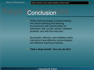Online learning design is about creating rich robust teaching and learning environments with opportunities for interaction with course content, between students, and with the instructor. Successful, effective, and satisfied online instructors have effective course designs and effective teaching practices. Take a deep breath. You can do this! Keys to success Conclusion 