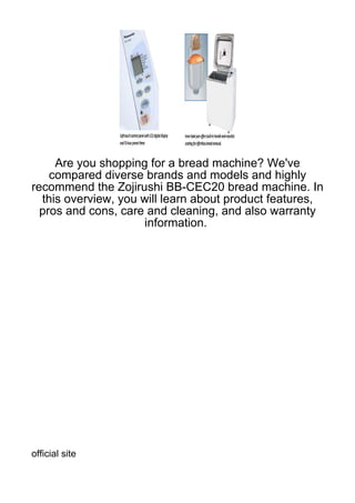 Are you shopping for a bread machine? We've
    compared diverse brands and models and highly
recommend the Zojirushi BB-CEC20 bread machine. In
  this overview, you will learn about product features,
  pros and cons, care and cleaning, and also warranty
                      information.




official site
 
